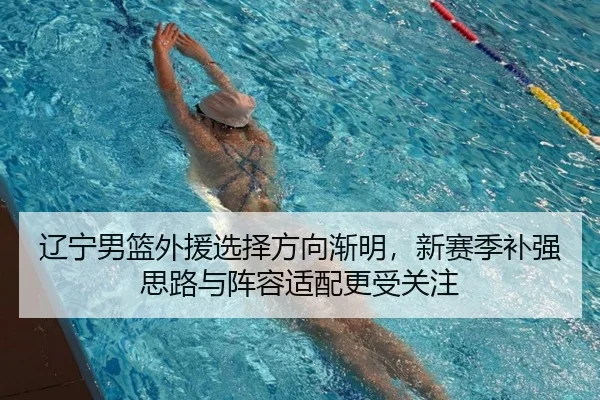 辽宁男篮外援选择方向渐明，新赛季补强思路与阵容适配更受关注